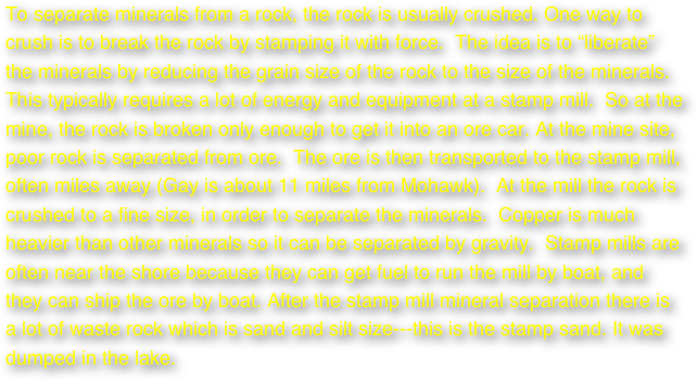 To separate minerals from a rock, the rock is usually crushed. One way to crush is to break the rock by stamping it with force.  The idea is to “liberate” the minerals by reducing the grain size of the rock to the size of the minerals. This typically requires a lot of energy and equipment at a stamp mill.  So at the mine, the rock is broken only enough to get it into an ore car. At the mine site, poor rock is separated from ore.  The ore is then transported to the stamp mill, often miles away (Gay is about 11 miles from Mohawk).  At the mill the rock is crushed to a fine size, in order to separate the minerals.  Copper is much heavier than other minerals so it can be separated by gravity.  Stamp mills are often near the shore because they can get fuel to run the mill by boat, and they can ship the ore by boat. After the stamp mill mineral separation there is a lot of waste rock which is sand and silt size---this is the stamp sand. It was dumped in the lake.