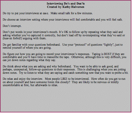 Text Box: Interviewing Dos and DontsCreated by Kathy HalvorsenDo try to put your interviewee at ease.  Make small talk for a few minutes.Do choose an interview setting where your interviewee will feel comfortable and you will feel safe.Dont interrupt.Dont put words in your interviewees mouth. Its OK to follow up by repeating what they said and asking whether youve captured it correctly, but dont lead off by re-interpreting what theyve said or (heaven forbid!) arguing with them.Do get familiar with your questions beforehand.  Use your protocol of questions lightly, just to remind yourself of where you are going.Do figure out how you are going to record your interviewees responses.  Taping is BEST if they are comfortable and youll have time to transcribe the tape.  Otherwise, although this is very difficult, you can jot down notes regarding what they say. Do think about what you are asking and why beforehand.  You want to be able to ask good, and perhaps, unexpected, follow-up questions to their responses.  This is challenging when you are jotting down notes.  Try to listen to what they are saying and catch something new that you want to probe a bit.Do relax and enjoy the interview.  Most people LIKE to be interviewed.  How often do you get to run on about yourself and have someone listen this closely?  They are likely to be nervous or mildly uncomfortable at first, but afterwards to relax.