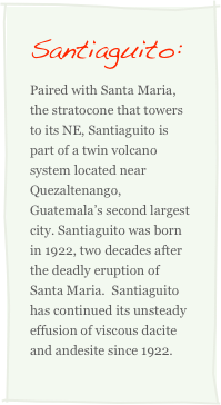 Santiaguito:
Paired with Santa Maria, the stratocone that towers to its NE, Santiaguito is part of a twin volcano system located near Quezaltenango, Guatemala’s second largest city. Santiaguito was born in 1922, two decades after the deadly eruption of Santa Maria.  Santiaguito has continued its unsteady effusion of viscous dacite and andesite since 1922.