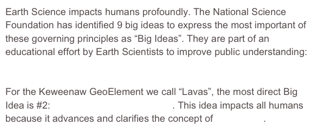 Earth Science impacts humans profoundly. The National Science Foundation has identified 9 big ideas to express the most important of these governing principles as “Big Ideas”. They are part of an educational effort by Earth Scientists to improve public understanding: The Earth Science Literacy Initiative.
For the Keweenaw GeoElement we call “Lavas”, the most direct Big Idea is #2: Earth is 4.6 billion years old. This idea impacts all humans because it advances and clarifies the concept of Deep Time.