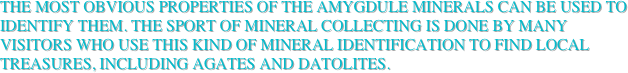 The most obvious properties of the amygdule minerals can be used to identify them. The sport of mineral collecting is done by many visitors who use this kind of mineral Identification to find local treasures, including agates and datolites.
