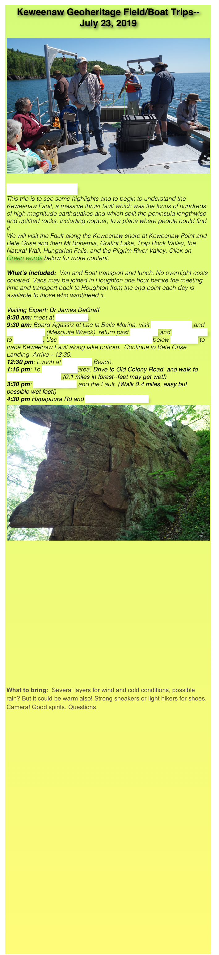 Keweenaw Geoheritage Field/Boat Trips--
July 23, 2019

￼
Keweenaw Fault   
This trip is to see some highlights and to begin to understand the Keweenaw Fault, a massive thrust fault which was the locus of hundreds of high magnitude earthquakes and which split the peninsula lengthwise and uplifted rocks, including copper, to a place where people could find it.
We will visit the Fault along the Keweenaw shore at Keweenaw Point and Bete Grise and then Mt Bohemia, Gratiot Lake, Trap Rock Valley, the Natural Wall, Hungarian Falls, and the Pilgrim River Valley. Click on Green words below for more content.

What’s included:  Van and Boat transport and lunch. No overnight costs covered. Vans may be joined in Houghton one hour before the meeting time and transport back to Houghton from the end point each day is available to those who want/need it.

Visiting Expert: Dr James DeGraff
8:30 am: meet at Haven Falls.
9:30 am: Board Agassiz at Lac la Belle Marina, visit High Rock Bay and Keystone Bay (Mesquite Wreck), return past Fish Cove and Mt Houghton to Bete Grise. Use proton precession magnetometer below Bare Bluff to trace Keweenaw Fault along lake bottom.  Continue to Bete Grise Landing. Arrive ~12:30.
12:30 pm: Lunch at Bete Grise Beach.
1:15 pm: To Lake Gratiot area. Drive to Old Colony Road, and walk to Natural Wall Ravine (0.1 miles in forest--feet may get wet!)
3:30 pm: Hungarian Falls and the Fault. (Walk 0.4 miles, easy but possible wet feet!)
4:30 pm Hapapuura Rd and Pilgrim River fault sites
￼















What to bring:  Several layers for wind and cold conditions, possible rain? But it could be warm also! Strong sneakers or light hikers for shoes. Camera! Good spirits. Questions.