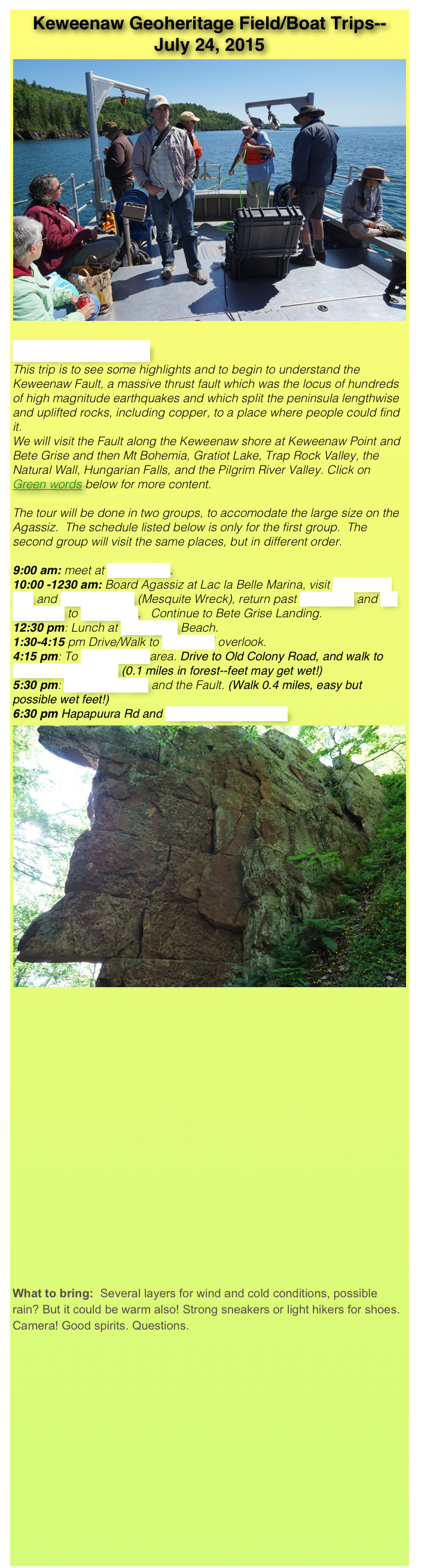 Keweenaw Geoheritage Field/Boat Trips--
July 24, 2015
￼
Keweenaw Fault   
This trip is to see some highlights and to begin to understand the Keweenaw Fault, a massive thrust fault which was the locus of hundreds of high magnitude earthquakes and which split the peninsula lengthwise and uplifted rocks, including copper, to a place where people could find it.
We will visit the Fault along the Keweenaw shore at Keweenaw Point and Bete Grise and then Mt Bohemia, Gratiot Lake, Trap Rock Valley, the Natural Wall, Hungarian Falls, and the Pilgrim River Valley. Click on Green words below for more content.

The tour will be done in two groups, to accomodate the large size on the Agassiz.  The schedule listed below is only for the first group.  The second group will visit the same places, but in different order.

9:00 am: meet at Haven Falls.
10:00 -1230 am: Board Agassiz at Lac la Belle Marina, visit High Rock Bay and Keystone Bay (Mesquite Wreck), return past Fish Cove and Mt Houghton to Bete Grise.   Continue to Bete Grise Landing. 
12:30 pm: Lunch at Bete Grise Beach. 
1:30-4:15 pm Drive/Walk to Bare Bluff overlook.
4:15 pm: To Lake Gratiot area. Drive to Old Colony Road, and walk to Natural Wall Ravine (0.1 miles in forest--feet may get wet!)
5:30 pm: Hungarian Falls and the Fault. (Walk 0.4 miles, easy but possible wet feet!)
6:30 pm Hapapuura Rd and Pilgrim River fault sites
￼
















What to bring:  Several layers for wind and cold conditions, possible rain? But it could be warm also! Strong sneakers or light hikers for shoes. Camera! Good spirits. Questions.