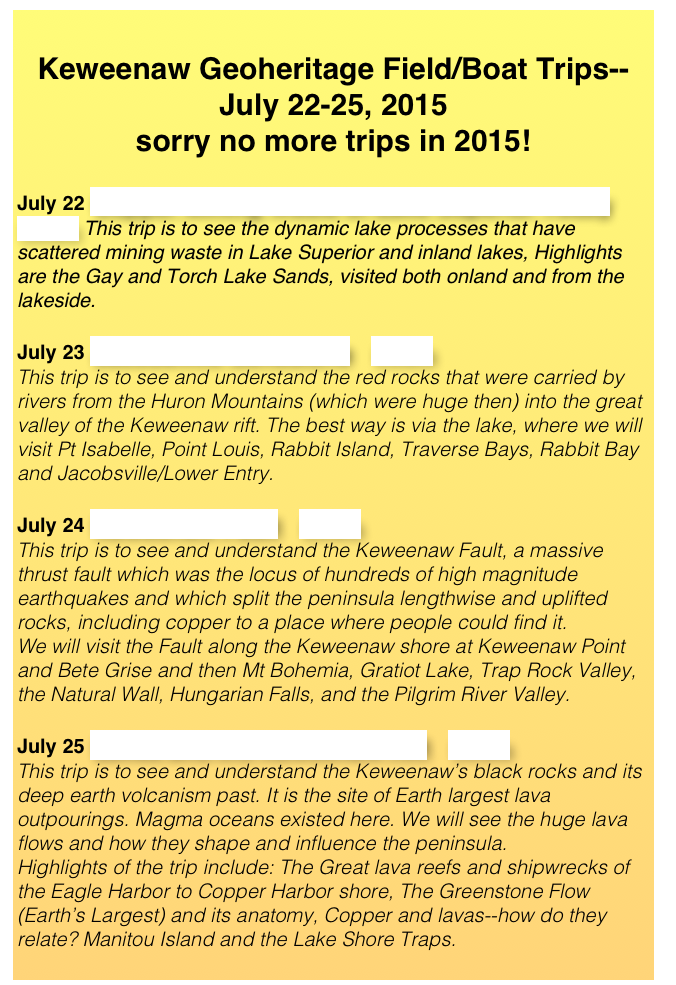
Keweenaw Geoheritage Field/Boat Trips--
July 22-25, 2015
sorry no more trips in 2015!

July 22 Copper Mining Waste of Lake Superior Today Details This trip is to see the dynamic lake processes that have scattered mining waste in Lake Superior and inland lakes, Highlights are the Gay and Torch Lake Sands, visited both onland and from the lakeside. 

July 23 Jacobsville Sandstone    Details
This trip is to see and understand the red rocks that were carried by rivers from the Huron Mountains (which were huge then) into the great valley of the Keweenaw rift. The best way is via the lake, where we will visit Pt Isabelle, Point Louis, Rabbit Island, Traverse Bays, Rabbit Bay and Jacobsville/Lower Entry. 

July 24 Keweenaw Fault    Details
This trip is to see and understand the Keweenaw Fault, a massive thrust fault which was the locus of hundreds of high magnitude earthquakes and which split the peninsula lengthwise and uplifted rocks, including copper to a place where people could find it.
We will visit the Fault along the Keweenaw shore at Keweenaw Point and Bete Grise and then Mt Bohemia, Gratiot Lake, Trap Rock Valley, the Natural Wall, Hungarian Falls, and the Pilgrim River Valley. 

July 25 Lavas and the Keweenaw Rift    Details
This trip is to see and understand the Keweenaw’s black rocks and its deep earth volcanism past. It is the site of Earth largest lava outpourings. Magma oceans existed here. We will see the huge lava flows and how they shape and influence the peninsula.
Highlights of the trip include: The Great lava reefs and shipwrecks of the Eagle Harbor to Copper Harbor shore, The Greenstone Flow (Earth’s Largest) and its anatomy, Copper and lavas--how do they relate? Manitou Island and the Lake Shore Traps.
