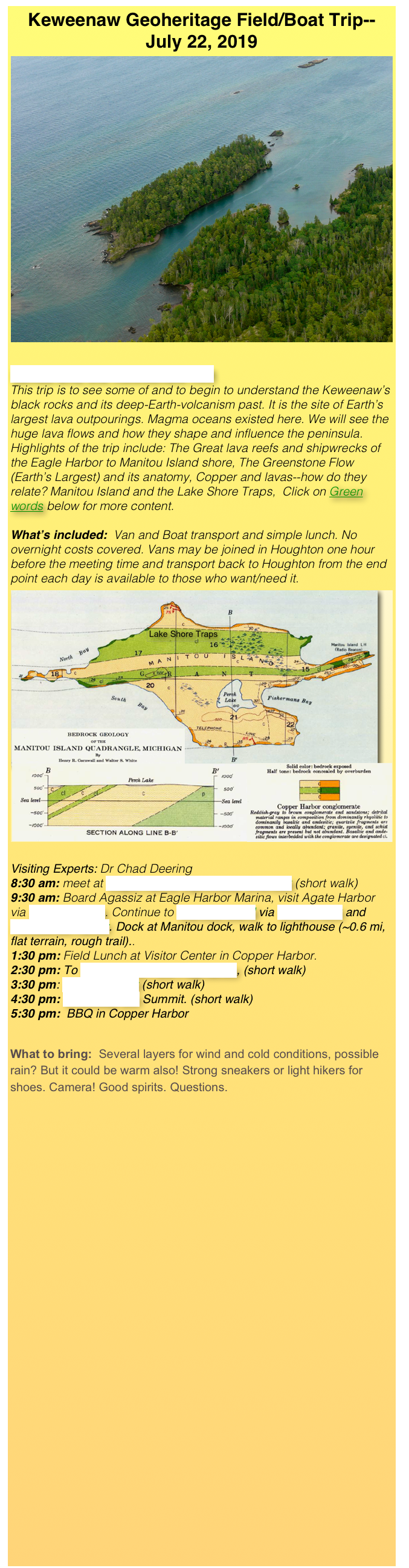 Keweenaw Geoheritage Field/Boat Trip--
July 22, 2019
￼
Lavas and the Keweenaw Rift   
This trip is to see some of and to begin to understand the Keweenaw’s black rocks and its deep-Earth-volcanism past. It is the site of Earth’s largest lava outpourings. Magma oceans existed here. We will see the huge lava flows and how they shape and influence the peninsula.
Highlights of the trip include: The Great lava reefs and shipwrecks of the Eagle Harbor to Manitou Island shore, The Greenstone Flow (Earth’s Largest) and its anatomy, Copper and lavas--how do they relate? Manitou Island and the Lake Shore Traps,  Click on Green words below for more content.

What’s included:  Van and Boat transport and simple lunch. No overnight costs covered. Vans may be joined in Houghton one hour before the meeting time and transport back to Houghton from the end point each day is available to those who want/need it.
￼
Visiting Experts: Dr Chad Deering
8:30 am: meet at Eagle Harbor Lighthouse Overlook (short walk)
9:30 am: Board Agassiz at Eagle Harbor Marina, visit Agate Harbor via Dipping Reefs. Continue to Manitou Island via Green Rock and Horseshoe Harbor. Dock at Manitou dock, walk to lighthouse (~0.6 mi, flat terrain, rough trail)..
1:30 pm: Field Lunch at Visitor Center in Copper Harbor.
2:30 pm: To Greenstone Flow Pegmatites, (short walk)
3:30 pm: Hunter’s Point (short walk)
4:30 pm: Brockway Mtn Summit. (short walk)
5:30 pm:  BBQ in Copper Harbor



What to bring:  Several layers for wind and cold conditions, possible rain? But it could be warm also! Strong sneakers or light hikers for shoes. Camera! Good spirits. Questions.

















