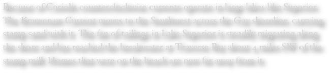 Because of Coriolis counterclockwise currents operate in large lakes like Superior.  The Keweenaw Current moves to the Southwest across the Gay shoreline, carrying stamp sand with it. The fan of tailings in Lake Superior is steadily migrating along the shore and has reached the breakwater at Traverse Bay about 4 miles SW of the stamp mill. Homes that were on the beach are now far away from it.