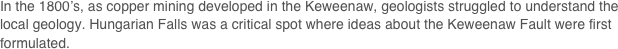 In the 1800’s, as copper mining developed in the Keweenaw, geologists struggled to understand the local geology. Hungarian Falls was a critical spot where ideas about the Keweenaw Fault were first formulated.