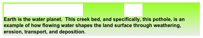 Geoscience Big Idea #5                    Big Ideas
Earth is the water planet.  This creek bed, and specifically, this pothole, is an example of how flowing water shapes the land surface through weathering, erosion, transport, and deposition. 